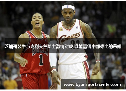 芝加哥公牛与克利夫兰骑士激情对决 谁能赢得中部德比的荣耀