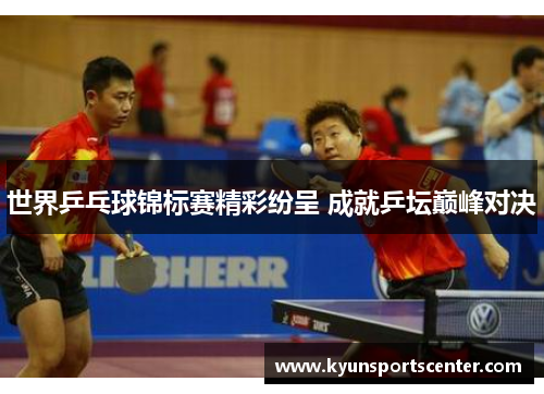 世界乒乓球锦标赛精彩纷呈 成就乒坛巅峰对决