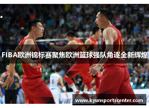 FIBA欧洲锦标赛聚焦欧洲篮球强队角逐全新辉煌