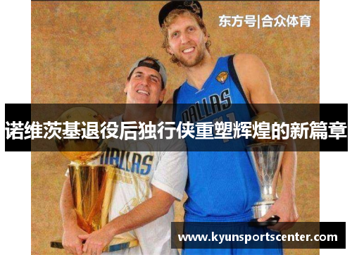 诺维茨基退役后独行侠重塑辉煌的新篇章