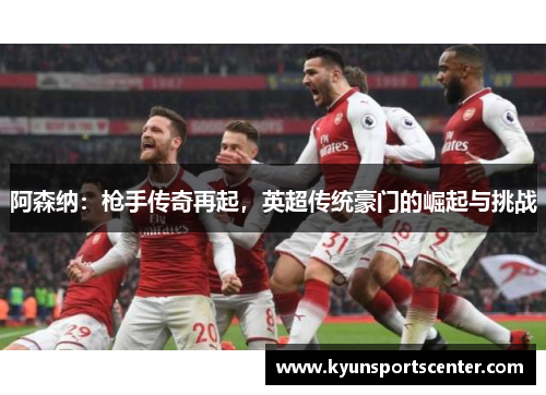 阿森纳：枪手传奇再起，英超传统豪门的崛起与挑战