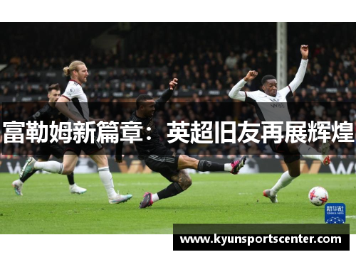 富勒姆新篇章：英超旧友再展辉煌