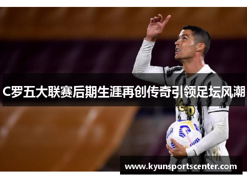 C罗五大联赛后期生涯再创传奇引领足坛风潮