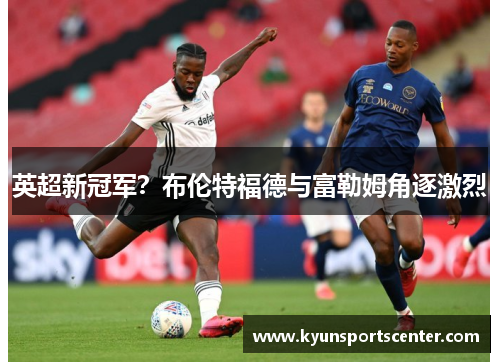 英超新冠军？布伦特福德与富勒姆角逐激烈