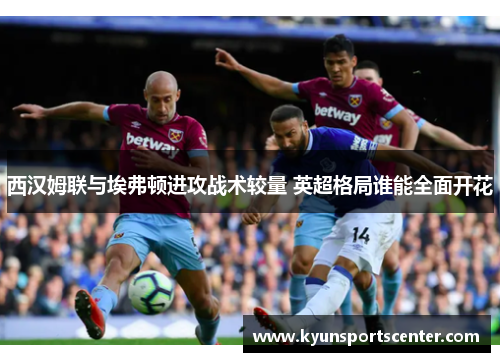 西汉姆联与埃弗顿进攻战术较量 英超格局谁能全面开花