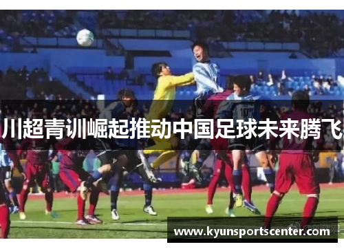 川超青训崛起推动中国足球未来腾飞